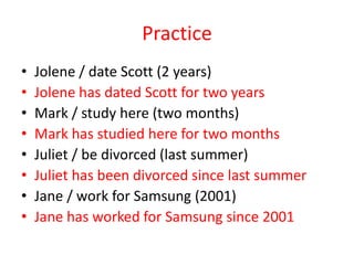 Practice
•
•
•
•
•
•
•
•

Jolene / date Scott (2 years)
Jolene has dated Scott for two years
Mark / study here (two months)
Mark has studied here for two months
Juliet / be divorced (last summer)
Juliet has been divorced since last summer
Jane / work for Samsung (2001)
Jane has worked for Samsung since 2001

 