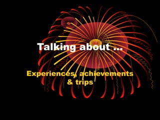 Talking about …
Experiences, achievements
& trips

 