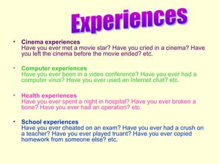 •

Cinema experiences
Have you ever met a movie star? Have you cried in a cinema? Have
you left the cinema before the movie ended? etc.

•

Computer experiences
Have you ever been in a video conference? Have you ever had a
computer virus? Have you ever used an Internet chat? etc.

•

Health experiences
Have you ever spent a night in hospital? Have you ever broken a
bone? Have you ever had an operation? etc.

•

School experiences
Have you ever cheated on an exam? Have you ever had a crush on
a teacher? Have you ever played truant? Have you ever copied
homework from someone else? etc.

 