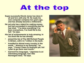 Super-successful David Jones has done it
all and he’s still only 18. He made his
own computer company two years ago,
and has already become a millionaire.
He not only has a talent for making money,
but has succeeded in everything else he
has tried. “ I’ve done everything, I’ve
been everywhere, I’ve lived life to the
full,” he says.
His list of achievements is truly amazing. In
his short life he has already:
• joined the list of The 200 Richest People
in Britain, with £ 2.7 million in the bank.
• travelled to almost every country in the
world. “ America is my favourite,” he
says. “I haven’t been to Australia yet, but
I plan to go there next month.”
• learned five languages. “Japanese is an
interesting language, but I like
Norwegian best,” he says.

 