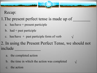 Recap:
1.The present perfect tense is made up of ________
a. has/have + present participle
b. had + past participle
c. has/have + past participle form of verb

√

2. In using the Present Perfect Tense, we should not
include ____________
a. the completed action
b. the time in which the action was completed
c. the action

√

 