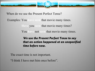 When do we use the Present Perfect Tense?
Examples: You have seen that movie many times.
Have you seen that movie many times?
You have not seen that movie many times.
We use the Present Perfect Tense to say
that an action happened at an unspecified
time before now.
The exact time is not important.
“I think I have met him once before”.

 