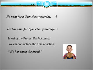 He went for a Gym class yesterday.

√

He has gone for Gym class yesterday. ×
In using the Present Perfect tense:
-we cannot include the time of action.
“ He has eaten the bread.”

 