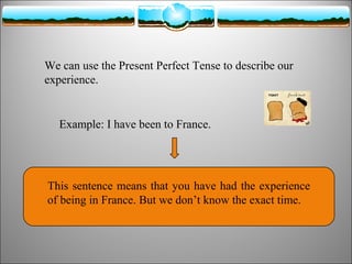 We can use the Present Perfect Tense to describe our
experience.

Example: I have been to France.

This sentence means that you have had the experience
of being in France. But we don’t know the exact time.

 