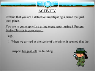 ACTIVITY
Pretend that you are a detective investigating a crime that just
took place.
You are to come up with a crime scene report using 8 Present
Perfect Tenses in your report.
e.g.
1. When we arrived at the scene of the crime, it seemed that the
suspect has just left the building.

 