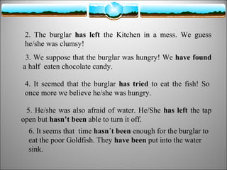 2. The burglar has left the Kitchen in a mess. We guess
he/she was clumsy!
3. We suppose that the burglar was hungry! We have found
a half eaten chocolate candy.
4. It seemed that the burglar has tried to eat the fish! So
once more we believe he/she was hungry.
5. He/she was also afraid of water. He/She has left the tap
open but hasn’t been able to turn it off.
6. It seems that time hasn´t been enough for the burglar to
eat the poor Goldfish. They have been put into the water
sink.

 