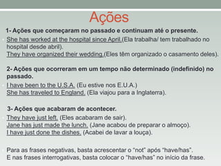 Ações
1- Ações que começaram no passado e continuam até o presente.
• She has worked at the hospital since April.(Ela trabalha/ tem trabalhado no
hospital desde abril).
They have organized their wedding.(Eles têm organizado o casamento deles).
2- Ações que ocorreram em um tempo não determinado (indefinido) no
passado.
• I have been to the U.S.A. (Eu estive nos E.U.A.)
She has traveled to England. (Ela viajou para a Inglaterra).
3- Ações que acabaram de acontecer.
• They have just left. (Eles acabaram de sair).
Jane has just made the lunch. (Jane acabou de preparar o almoço).
I have just done the dishes. (Acabei de lavar a louça).
• Para as frases negativas, basta acrescentar o “not” após “have/has”.

E nas frases interrogativas, basta colocar o “have/has” no início da frase.

 