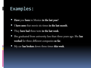 Examples:
 Have you been to Mexico in the last year?
 I have seen that movie six times in the last month.
 They have had three tests in the last week.
 She graduated from university less than three years ago. She has
worked for three different companies so far.
 My car has broken down three times this week.
 