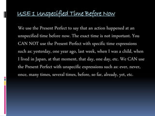 USE 1 Unspecified Time Before Now
We use the Present Perfect to say that an action happened at an
unspecified time before now. The exact time is not important. You
CAN NOT use the Present Perfect with specific time expressions
such as: yesterday, one year ago, last week, when I was a child, when
I lived in Japan, at that moment, that day, one day, etc. We CAN use
the Present Perfect with unspecific expressions such as: ever, never,
once, many times, several times, before, so far, already, yet, etc.
 