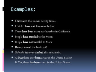 Examples:
 I have seen that movie twenty times.
 I think I have met him once before.
 There have been many earthquakes in California.
 People have traveled to the Moon.
 People have not traveled to Mars.
 Have you read the book yet?
 Nobody has ever climbed that mountain.
 A: Has there ever been a war in the United States?
B: Yes, there has been a war in the United States.
 