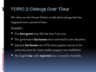 TOPIC 2 Change Over Time
We often use the Present Perfect to talk about change that has
happened over a period of time.
Examples:
 You have grown since the last time I saw you.
 The government has become more interested in arts education.
 Japanese has become one of the most popular courses at the
university since the Asian studies program was established.
 My English has really improved since I moved to Australia.
 