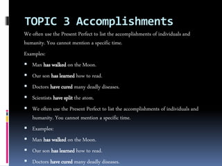 TOPIC 3 Accomplishments
We often use the Present Perfect to list the accomplishments of individuals and
humanity. You cannot mention a specific time.
Examples:
 Man has walked on the Moon.
 Our son has learned how to read.
 Doctors have cured many deadly diseases.
 Scientists have split the atom.
 We often use the Present Perfect to list the accomplishments of individuals and
humanity. You cannot mention a specific time.
 Examples:
 Man has walked on the Moon.
 Our son has learned how to read.
 Doctors have cured many deadly diseases.
 