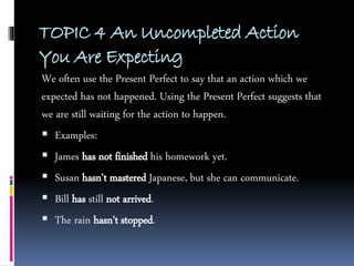 TOPIC 4 An Uncompleted Action
You Are Expecting
We often use the Present Perfect to say that an action which we
expected has not happened. Using the Present Perfect suggests that
we are still waiting for the action to happen.
 Examples:
 James has not finished his homework yet.
 Susan hasn't mastered Japanese, but she can communicate.
 Bill has still not arrived.
 The rain hasn't stopped.
 