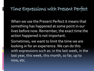 Time Expressions with Present Perfect
When we use the Present Perfect it means that
something has happened at some point in our
lives before now. Remember, the exact time the
action happened is not important.
Sometimes, we want to limit the time we are
looking in for an experience.We can do this
with expressions such as: in the last week, in the
last year, this week, this month, so far, up to
now, etc.
 
