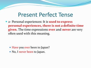 Present Perfect Tense
 2- Personal experiences: It is used to express
personal experiences, there is not a definite time
given. The time expressions ever and never are very
often used with this meaning.
 Have you ever been to Japan?
 No, I never been to Japan.
 