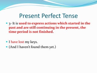 Present Perfect Tense
 3- It is used to express actions which started in the
past and are still continuing in the present, the
time period is not finished.
 I have lost my keys.
 (And I haven’t found them yet.)
 