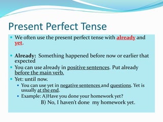 Present Perfect Tense
 We often use the present perfect tense with already and
yet.
 Already: Something happened before now or earlier that
expected
 You can use already in positive sentences. Put already
before the main verb.
 Yet: until now.
 You can use yet in negative sentences and questions. Yet is
usually at the end.
 Example: A)Have you done your homework yet?
B) No, I haven’t done my homework yet.
 