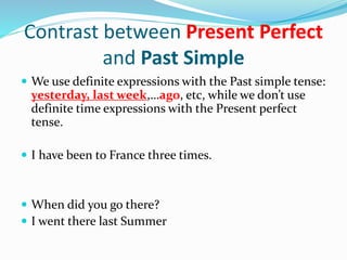 Contrast between Present Perfect
and Past Simple
 We use definite expressions with the Past simple tense:
yesterday, last week,…ago, etc, while we don’t use
definite time expressions with the Present perfect
tense.
 I have been to France three times.
 When did you go there?
 I went there last Summer
 