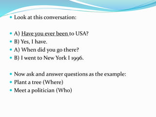  Look at this conversation:
 A) Have you ever been to USA?
 B) Yes, I have.
 A) When did you go there?
 B) I went to New York I 1996.
 Now ask and answer questions as the example:
 Plant a tree (Where)
 Meet a politician (Who)
 