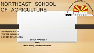 NORTHEAST SCHOOL 
OF AGRICULTURE 
THIRD FOURT MONTH 
PRACTICE ENGLISH III 
ENGINEER OSCAR GARCIA 
GROUP PRACTICE #3 
NAME: 
Lemus Monroy, Cristian Nelson Rene 
 