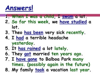 Answers! 
1. When I was a child, I swam a lot. 
2. So far this week, we have studied a 
lot. 
3. Theo has been very sick recently. 
4. I had a terrible headache 
yesterday. 
5. It has rained a lot lately. 
6. They got married ten years ago. 
7. I have gone to Balboa Park many 
times. (possibly again in the future) 
8. My family took a vacation last year. 
 