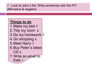  Look at John´s list. Write sentences with the P.P. 
affirmative & negative 
Things to do 
1.Make my bed  
2.Tidy my room x 
3.Do my homework  
4.Go shopping x 
5.Meet Harry  
6.Buy Peter´s latest 
CD x 
7.Write an email to 
Kate  
 
