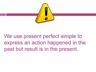 We use present perfect simple to 
express an action happened in the 
past but result is in the present. 
 