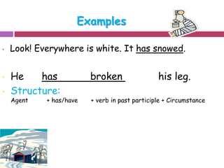 Examples 
• Look! Everywhere is white. It has snowed. 
• He has broken his leg. 
• Structure: 
Agent + has/have + verb in past participle + Circumstance 
 