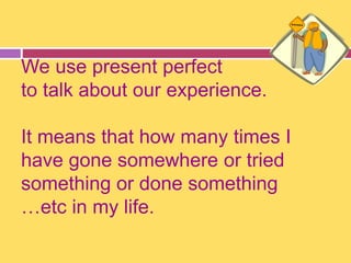 We use present perfect 
to talk about our experience. 
It means that how many times I 
have gone somewhere or tried 
something or done something 
…etc in my life. 
 