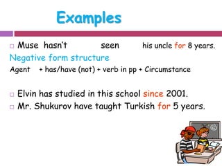 Examples 
 Muse hasn’t seen his uncle for 8 years. 
Negative form structure 
Agent + has/have (not) + verb in pp + Circumstance 
 Elvin has studied in this school since 2001. 
 Mr. Shukurov have taught Turkish for 5 years. 
 