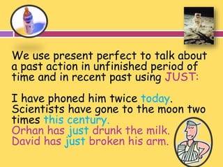 We use present perfect to talk about 
a past action in unfinished period of 
time and in recent past using JUST: 
I have phoned him twice today. 
Scientists have gone to the moon two 
times this century. 
Orhan has just drunk the milk. 
David has just broken his arm. 
 