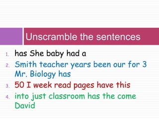 Unscramble the sentences 
1. has She baby had a 
2. Smith teacher years been our for 3 
Mr. Biology has 
3. 50 I week read pages have this 
4. into just classroom has the come 
David 
 