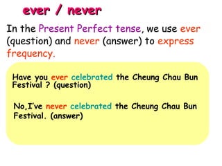 ever / neverever / never
Have you ever celebrated the Cheung Chau Bun
Festival ? (question)
No,I’ve never celebrated the Cheung Chau Bun
Festival. (answer)
In the Present Perfect tense, we use ever
(question) and never (answer) to express
frequency.
 