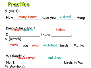 6 (watch)
_______ you ______ _______ birds in Mai Po
Wetlands ?
No, I ____________ ________ birds in Mai
Po Wetlands.
5 (visit)
How ____________ have you ________ Hong
Kong Disneyland ?
I ______________ there _________.
Have watched
have never watched
PracticePractice
many times visited
have visited twice
ever
 