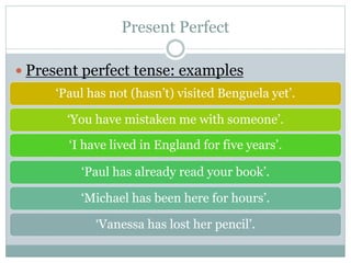  Present perfect tense: examples
‘Paul has not (hasn’t) visited Benguela yet’.
‘You have mistaken me with someone’.
‘I have lived in England for five years’.
‘Paul has already read your book’.
‘Michael has been here for hours’.
‘Vanessa has lost her pencil’.
Present Perfect
 