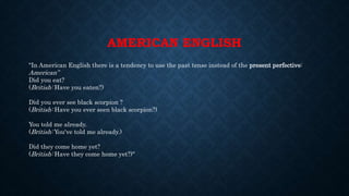 AMERICAN ENGLISH
"In American English there is a tendency to use the past tense instead of the present perfective:
American”
Did you eat?
(British: Have you eaten?)
Did you ever see black scorpion ?
(British: Have you ever seen black scorpion?)
You told me already.
(British: You've told me already.)
Did they come home yet?
(British: Have they come home yet?)"
 