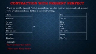 CONTRACTION WITH PRESENT PERFECT
• When we use the Present Perfect in speaking, we often contract the subject and helping
verb. We also sometimes do this in informal writing.
• Example
You've told me that before.
John's seen Harry Potter.
I have
→
I've
You have You've
He has
She has
It has
John has
The car has
He's
She's
It's
John's
The car's
We have We've
They have They've
 