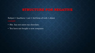 STRUCTURE FOR NEGATIVE
Subject + has/have + not + 3rd form of verb + object
example
• She has not eaten my chocolate.
• You have not bought a new computer.
 