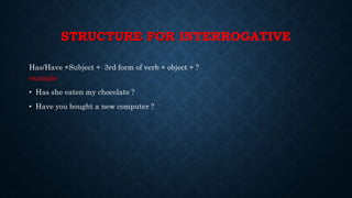STRUCTURE FOR INTERROGATIVE
Has/Have +Subject + 3rd form of verb + object + ?
example
• Has she eaten my chocolate ?
• Have you bought a new computer ?
 