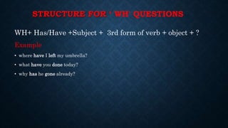 STRUCTURE FOR ‘ WH' QUESTIONS
WH+ Has/Have +Subject + 3rd form of verb + object + ?
Example
• where have I left my umbrella?
• what have you done today?
• why has he gone already?
 