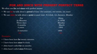 FOR AND SINCE WITH PRESENT PERFECT TENSE
We often use for and since with perfect tenses:
• We use for to talk about a period of time: five minutes, two weeks, six years
• We use since to talk about a point in past time: 9 o'clock, 1st January, Monday
For Since
2o Minutes 6.15PM
Three days Monday
6 months March
4 years 1994
2 centuries 1800
etc etc
Examples
• I have been here for twenty minutes.
• I have been here since 9 o'clock.
• John hasn't called for six months.
• John hasn't called since February.
 