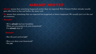 ALREADY AND YET
• Already means that something happened earlier than we expected. With Present Perfect already usually
goes after have or has and before the main verb.
• Yet means that something that we expected has happened or hasn't happened. We usually put it at the end
of a sentence.
• Examples
- We've already had our breakfast.
- When are you going to do your homework?
I've already done it!
Examples
- Has the post arrived yet?
- Have you done your homework?
- Not yet.
 