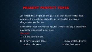 PRESENT PERFECT TENSE
An action that began in the past and that has recently been
completed or continues into the present. Also known as
the present perfective.
Specific time such as two years ago, last week or that day is usually not
used in the sentences of in this tense.
Example
1) Ali has eaten pizza.
2) I have watched three I have watched three
movies this week. movies last week.
 