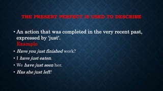 THE PRESENT PERFECT IS USED TO DESCRIBE
• An action that was completed in the very recent past,
expressed by 'just'.
Example
• Have you just finished work?
• I have just eaten.
• We have just seen her.
• Has she just left?
 