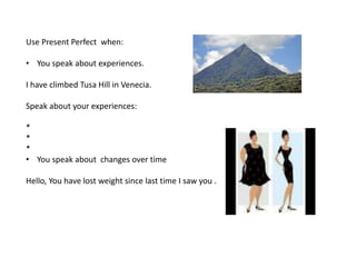 Use Present Perfect when:
• You speak about experiences.
I have climbed Tusa Hill in Venecia.
Speak about your experiences:
*
*
*
• You speak about changes over time
Hello, You have lost weight since last time I saw you .
 