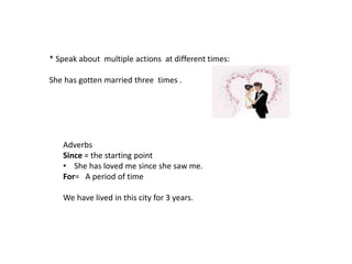 * Speak about multiple actions at different times:
She has gotten married three times .
Adverbs
Since = the starting point
• She has loved me since she saw me.
For= A period of time
We have lived in this city for 3 years.
 