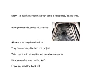 Ever= to ask if an action has been done at least once/ at any time.
Have you ever decended into a mine?
Already = accomplished actions
They have already finished the project.
Yet= use it in interrogative and negative sentences
Have you called your mother yet?
I have not read the book yet
 