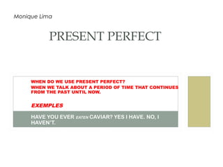 WHEN DO WE USE PRESENT PERFECT?
WHEN WE TALK ABOUT A PERIOD OF TIME THAT CONTINUES
FROM THE PAST UNTIL NOW.
EXEMPLES
HAVE YOU EVER EATEN CAVIAR? YES I HAVE. NO, I
HAVEN’T.
WE HAVE NEVER HAD A SWIMMING POOL.
PRESENT PERFECT
Monique Lima
 