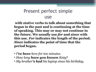 with stative verbs to talk about something that
began in the past and is continuing at the time
of speaking. This may or may not continue in
the future. We usually use for and since with
this use. For indicates the length of the period.
Since indicates the point of time that the
period began.
• I’ve been here for ten minutes.
• How long have you known Katy?
• My brother’s had his laptop since his birthday.
Present perfect simple
use
 