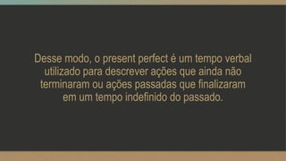 Desse modo, o present perfect é um tempo verbal
utilizado para descrever ações que ainda não
terminaram ou ações passadas que finalizaram
em um tempo indefinido do passado.
 